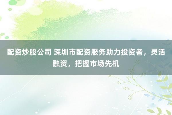 配资炒股公司 深圳市配资服务助力投资者，灵活融资，把握市场先机