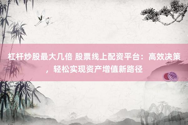 杠杆炒股最大几倍 股票线上配资平台：高效决策，轻松实现资产增值新路径