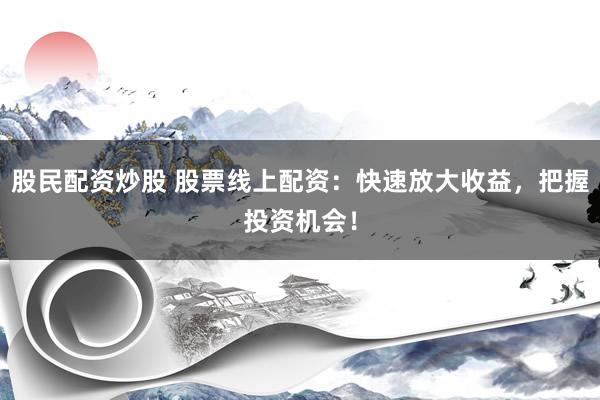 股民配资炒股 股票线上配资：快速放大收益，把握投资机会！