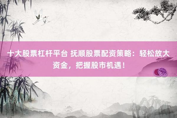 十大股票杠杆平台 抚顺股票配资策略：轻松放大资金，把握股市机遇！