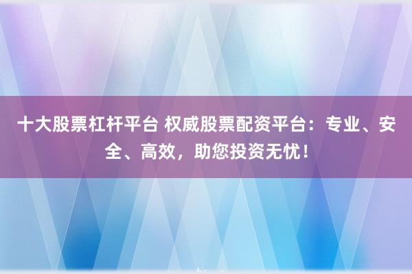 十大股票杠杆平台 权威股票配资平台:专业、安全、高效,助您投资无忧!