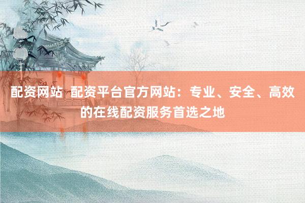 配资网站  配资平台官方网站：专业、安全、高效的在线配资服务首选之地