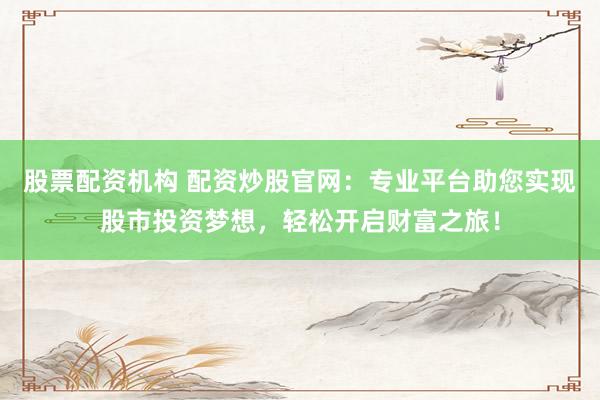 股票配资机构 配资炒股官网：专业平台助您实现股市投资梦想，轻松开启财富之旅！