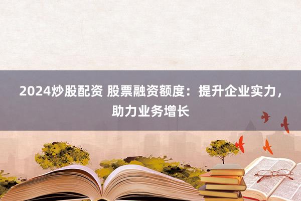 2024炒股配资 股票融资额度：提升企业实力，助力业务增长