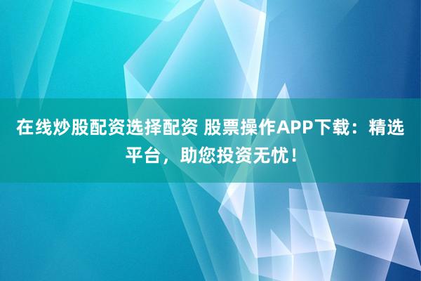在线炒股配资选择配资 股票操作APP下载：精选平台，助您投资无忧！