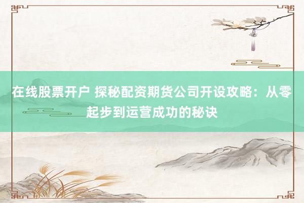 在线股票开户 探秘配资期货公司开设攻略：从零起步到运营成功的秘诀