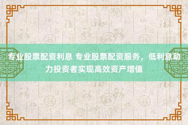 专业股票配资利息 专业股票配资服务，低利息助力投资者实现高效资产增值