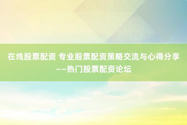 在线股票配资 专业股票配资策略交流与心得分享——热门股票配资论坛