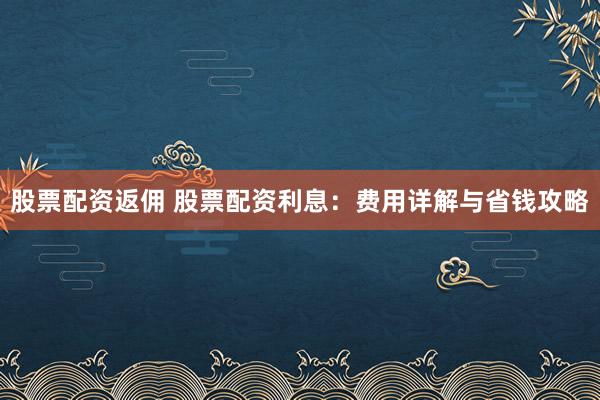 股票配资返佣 股票配资利息：费用详解与省钱攻略