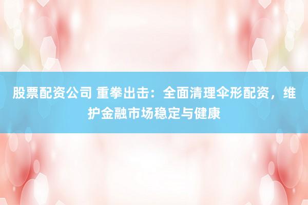 股票配资公司 重拳出击：全面清理伞形配资，维护金融市场稳定与健康