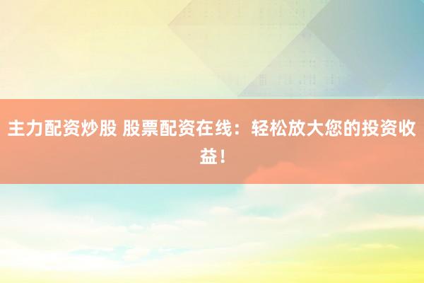 主力配资炒股 股票配资在线：轻松放大您的投资收益！