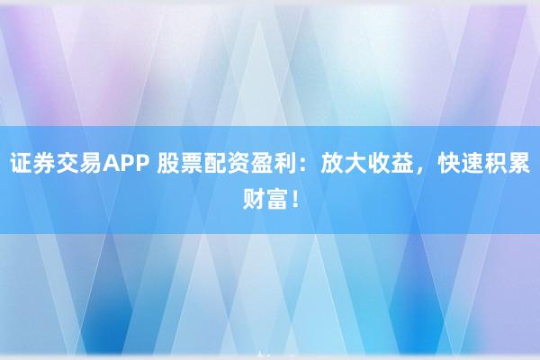 证券交易APP 股票配资盈利：放大收益，快速积累财富！