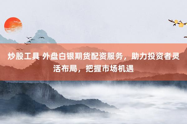炒股工具 外盘白银期货配资服务，助力投资者灵活布局，把握市场机遇