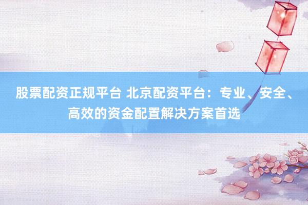 股票配资正规平台 北京配资平台：专业、安全、高效的资金配置解决方案首选