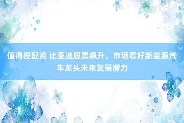 值得投配资 比亚迪股票飙升，市场看好新能源汽车龙头未来发展潜力