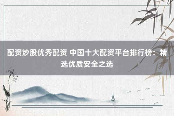 配资炒股优秀配资 中国十大配资平台排行榜：精选优质安全之选