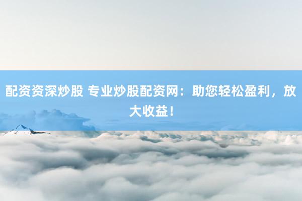 配资资深炒股 专业炒股配资网：助您轻松盈利，放大收益！