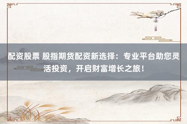 配资股票 股指期货配资新选择：专业平台助您灵活投资，开启财富增长之旅！