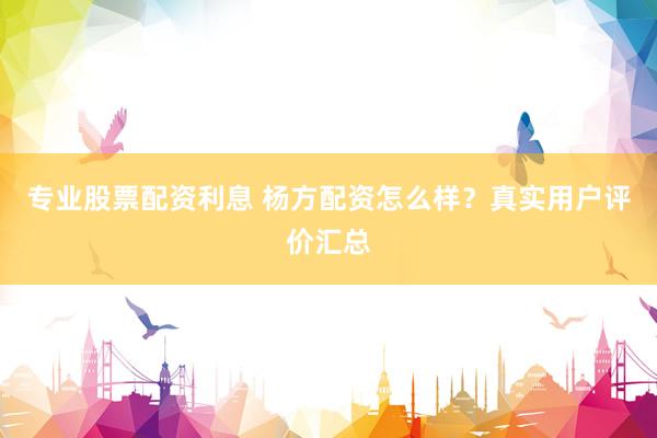 专业股票配资利息 杨方配资怎么样？真实用户评价汇总