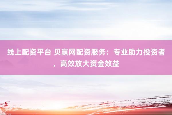 线上配资平台 贝赢网配资服务：专业助力投资者，高效放大资金效益