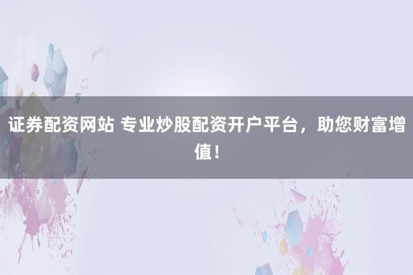 证券配资网站 专业炒股配资开户平台，助您财富增值！