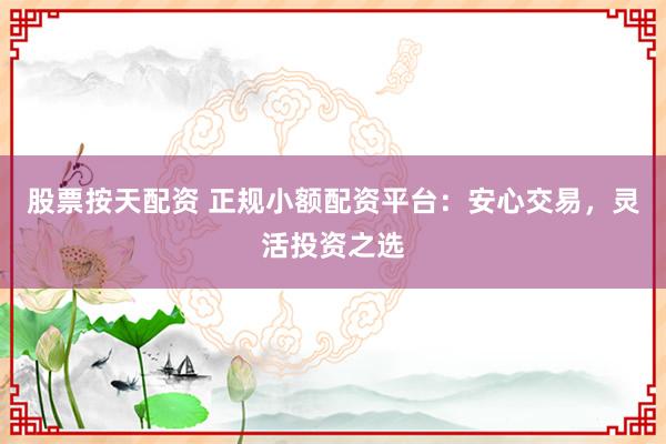 股票按天配资 正规小额配资平台：安心交易，灵活投资之选
