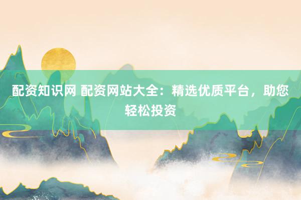 配资知识网 配资网站大全：精选优质平台，助您轻松投资