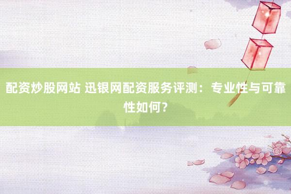 配资炒股网站 迅银网配资服务评测：专业性与可靠性如何？