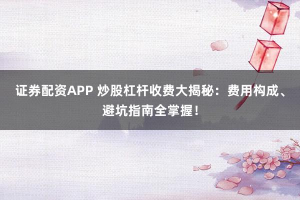 证券配资APP 炒股杠杆收费大揭秘：费用构成、避坑指南全掌握！