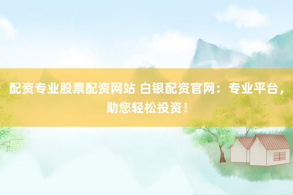 配资专业股票配资网站 白银配资官网:专业平台,助您轻松投资!