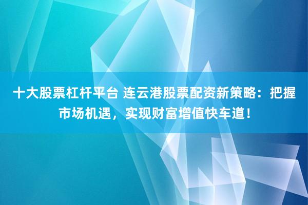 十大股票杠杆平台 连云港股票配资新策略：把握市场机遇，实现财富增值快车道！
