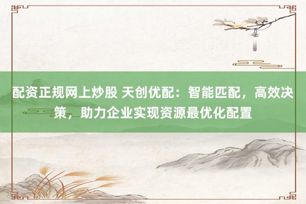 配资正规网上炒股 天创优配：智能匹配，高效决策，助力企业实现资源最优化配置