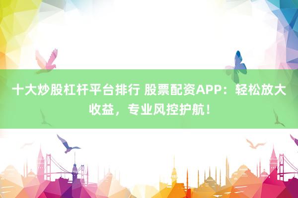 十大炒股杠杆平台排行 股票配资APP:轻松放大收益,专业风控护航!