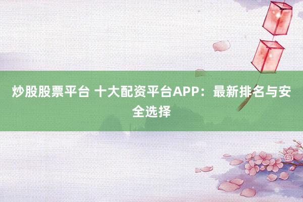 炒股股票平台 十大配资平台APP：最新排名与安全选择