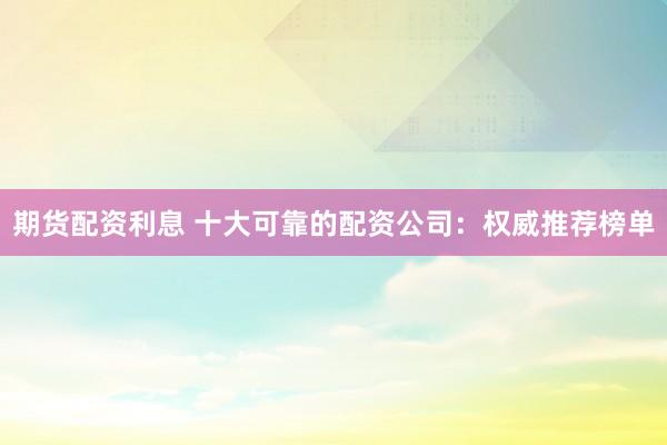 期货配资利息 十大可靠的配资公司：权威推荐榜单
