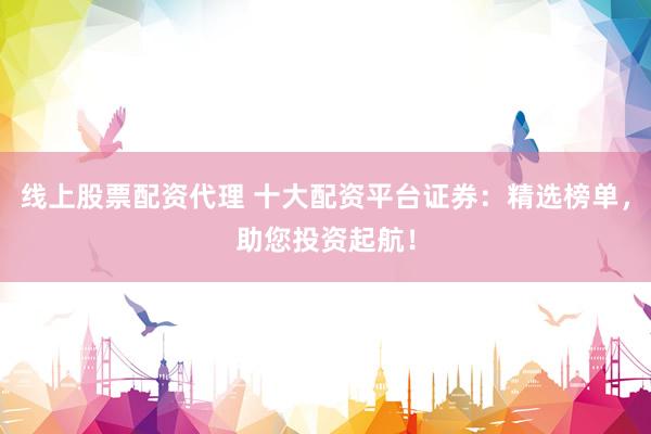 线上股票配资代理 十大配资平台证券：精选榜单，助您投资起航！