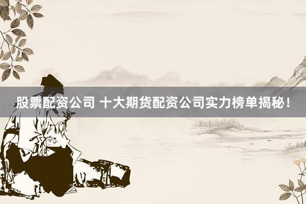 股票配资公司 十大期货配资公司实力榜单揭秘！