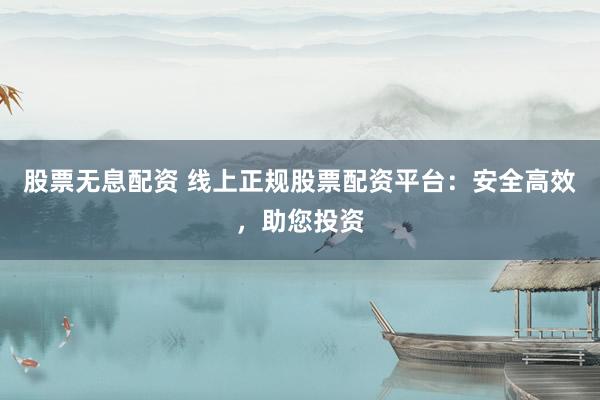 股票无息配资 线上正规股票配资平台：安全高效，助您投资