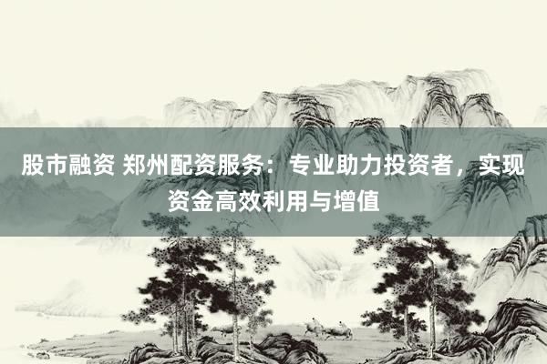 股市融资 郑州配资服务：专业助力投资者，实现资金高效利用与增值