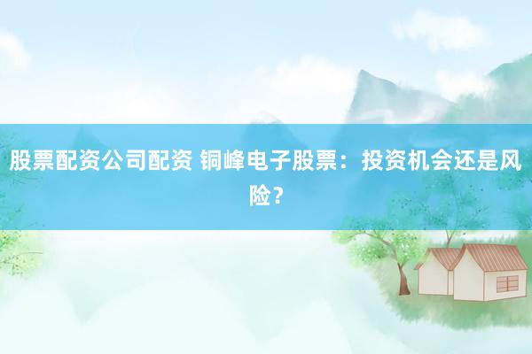 股票配资公司配资 铜峰电子股票：投资机会还是风险？