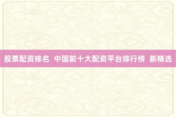 股票配资排名 中国前十大配资平台排行榜 新精选