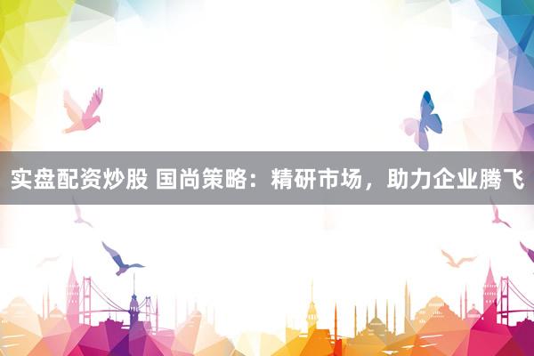 实盘配资炒股 国尚策略：精研市场，助力企业腾飞