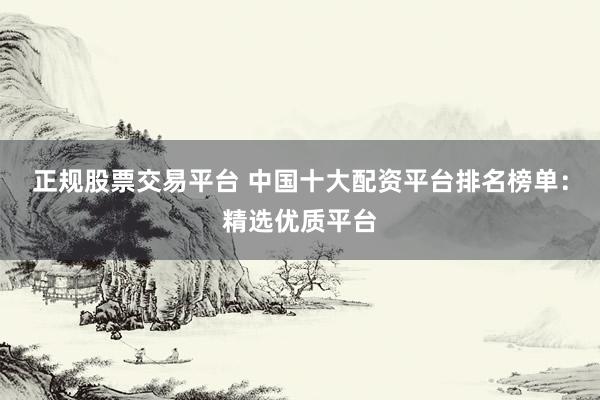 正规股票交易平台 中国十大配资平台排名榜单：精选优质平台