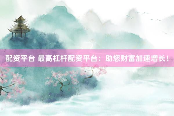 配资平台 最高杠杆配资平台：助您财富加速增长！