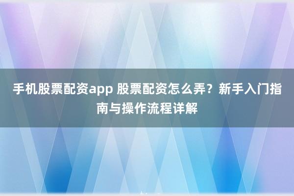 手机股票配资app 股票配资怎么弄？新手入门指南与操作流程详解