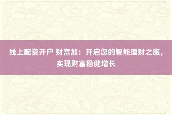 线上配资开户 财富加：开启您的智能理财之旅，实现财富稳健增长