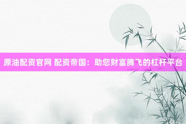 原油配资官网 配资帝国:助您财富腾飞的杠杆平台