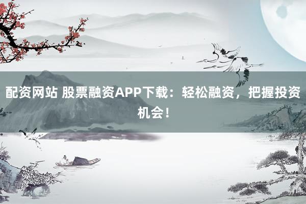 配资网站 股票融资APP下载：轻松融资，把握投资机会！