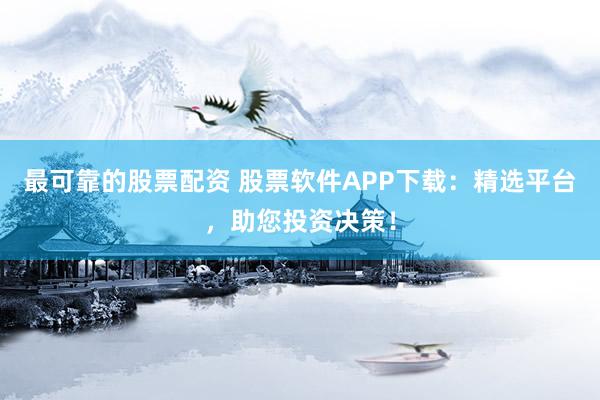 最可靠的股票配资 股票软件APP下载：精选平台，助您投资决策！