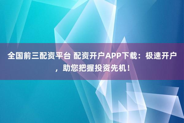 全国前三配资平台 配资开户APP下载：极速开户，助您把握投资先机！